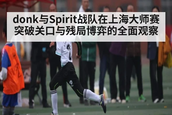 donk与Spirit战队在上海大师赛突破关口与残局博弈的全面观察
